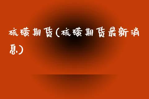 硫磺期货(硫磺期货最新消息)_https://www.yuzhengshanghai.com_期货百科_第1张